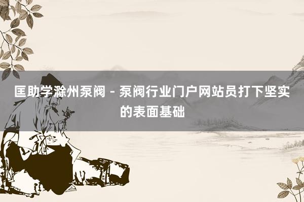 匡助学滁州泵阀 - 泵阀行业门户网站员打下坚实的表面基础