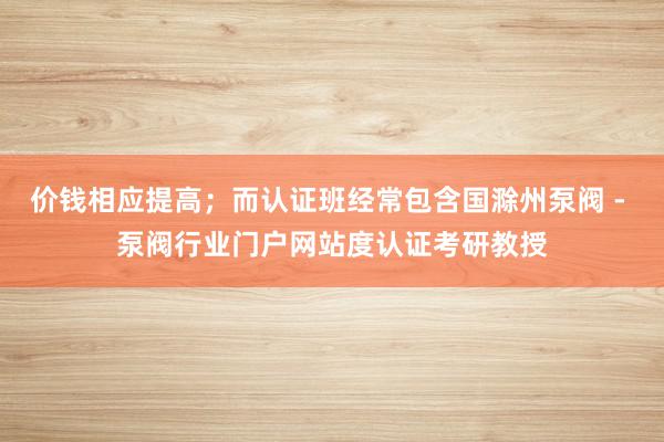 价钱相应提高;而认证班经常包含国滁州泵阀 - 泵阀行业门户网站度认证考研教授